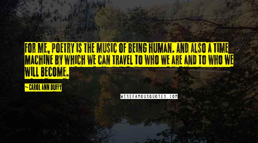 Carol Ann Duffy Quotes: For me, poetry is the music of being human. And also a time machine by which we can travel to who we are and to who we will become.