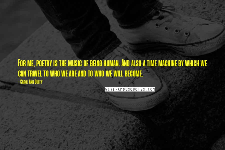 Carol Ann Duffy Quotes: For me, poetry is the music of being human. And also a time machine by which we can travel to who we are and to who we will become.