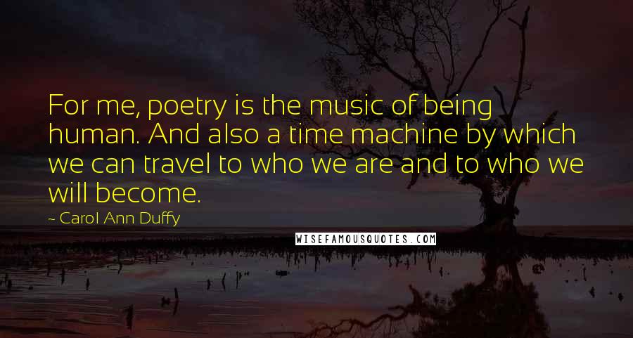 Carol Ann Duffy Quotes: For me, poetry is the music of being human. And also a time machine by which we can travel to who we are and to who we will become.