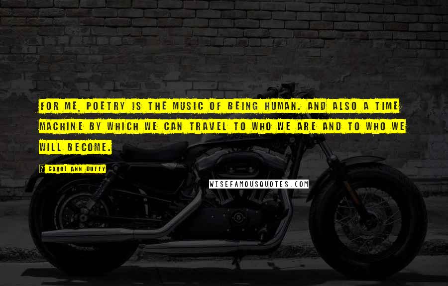 Carol Ann Duffy Quotes: For me, poetry is the music of being human. And also a time machine by which we can travel to who we are and to who we will become.