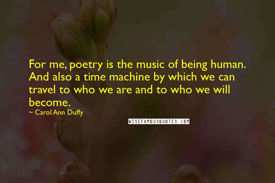 Carol Ann Duffy Quotes: For me, poetry is the music of being human. And also a time machine by which we can travel to who we are and to who we will become.