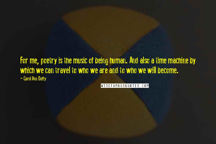 Carol Ann Duffy Quotes: For me, poetry is the music of being human. And also a time machine by which we can travel to who we are and to who we will become.