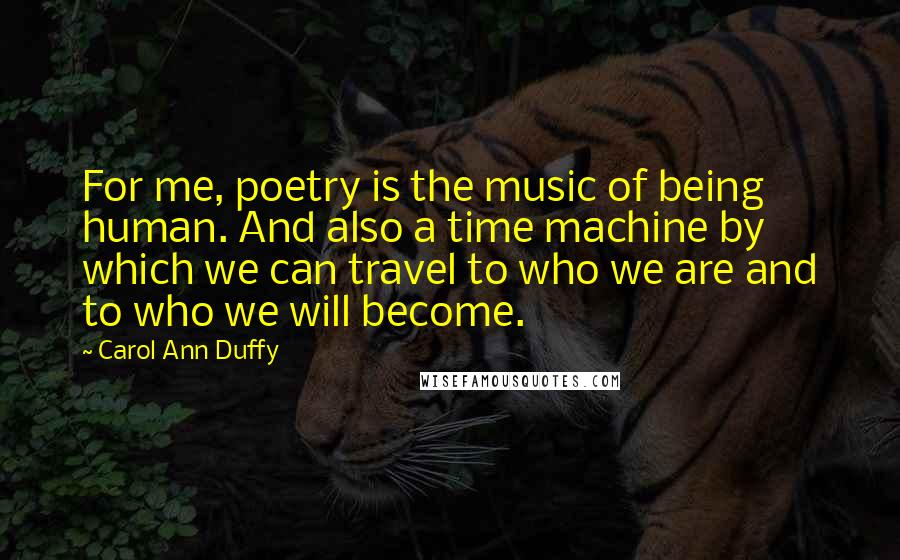 Carol Ann Duffy Quotes: For me, poetry is the music of being human. And also a time machine by which we can travel to who we are and to who we will become.