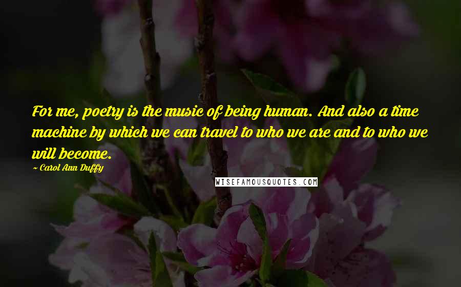 Carol Ann Duffy Quotes: For me, poetry is the music of being human. And also a time machine by which we can travel to who we are and to who we will become.