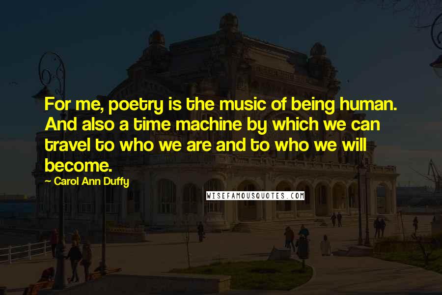 Carol Ann Duffy Quotes: For me, poetry is the music of being human. And also a time machine by which we can travel to who we are and to who we will become.