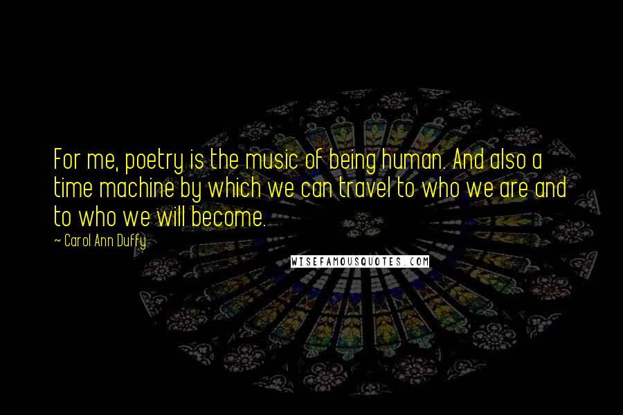 Carol Ann Duffy Quotes: For me, poetry is the music of being human. And also a time machine by which we can travel to who we are and to who we will become.