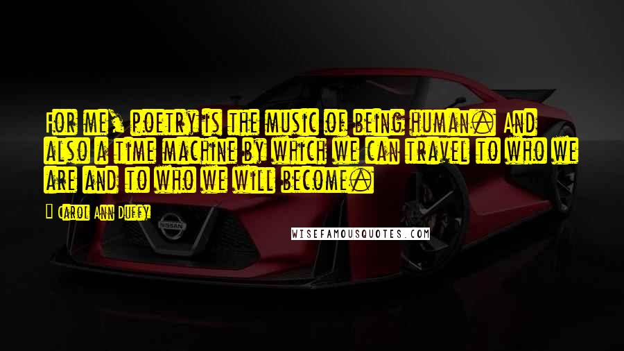 Carol Ann Duffy Quotes: For me, poetry is the music of being human. And also a time machine by which we can travel to who we are and to who we will become.