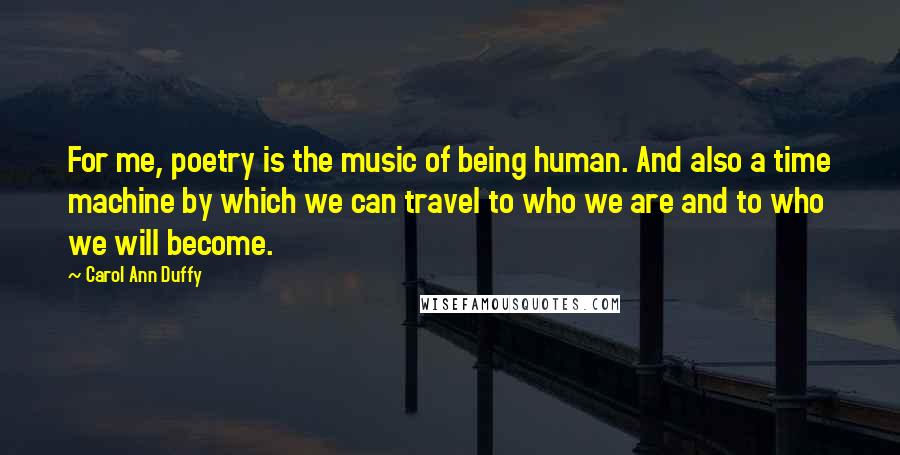 Carol Ann Duffy Quotes: For me, poetry is the music of being human. And also a time machine by which we can travel to who we are and to who we will become.