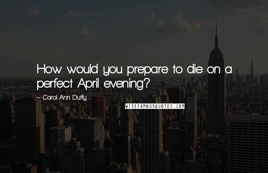 Carol Ann Duffy Quotes: How would you prepare to die on a perfect April evening?