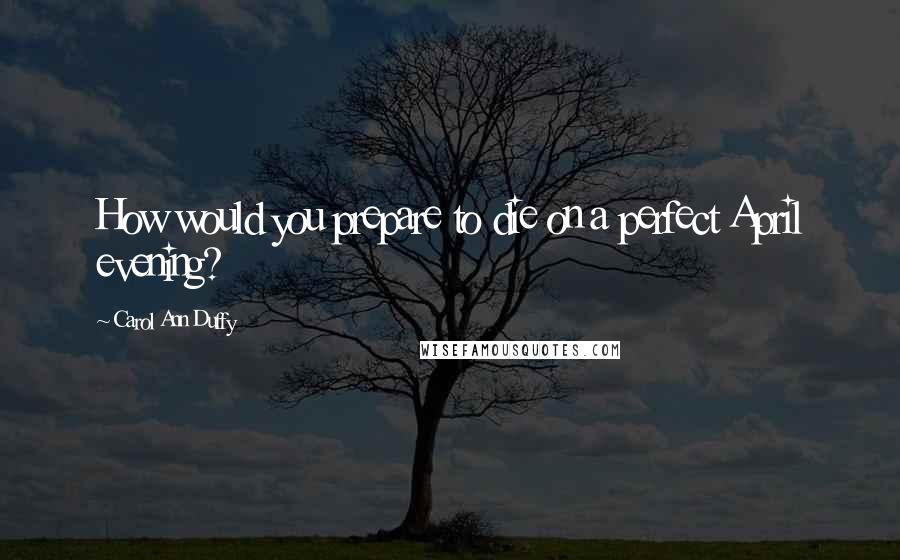 Carol Ann Duffy Quotes: How would you prepare to die on a perfect April evening?