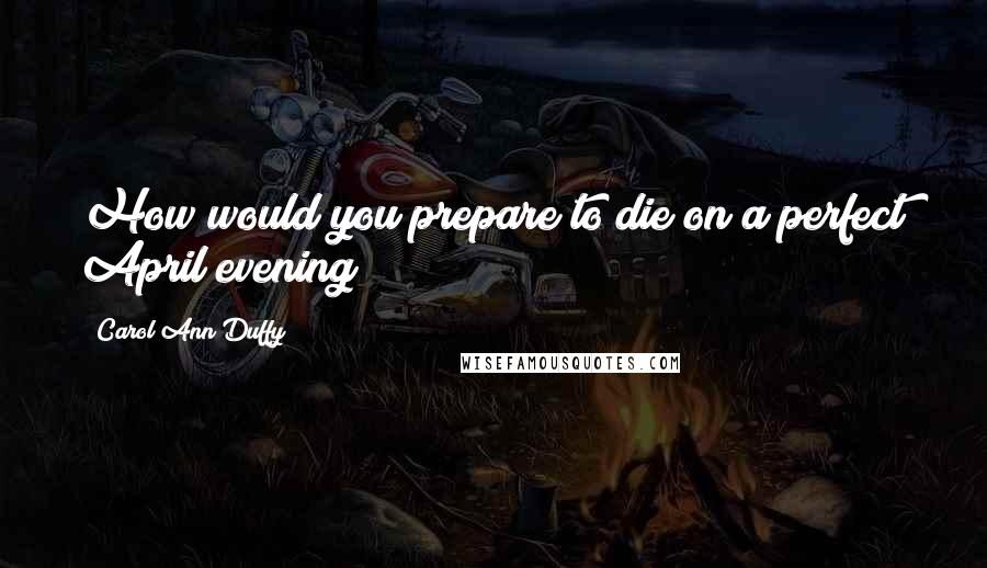 Carol Ann Duffy Quotes: How would you prepare to die on a perfect April evening?