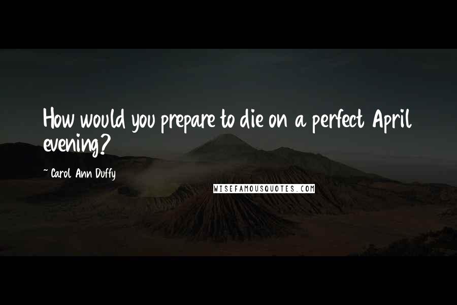 Carol Ann Duffy Quotes: How would you prepare to die on a perfect April evening?