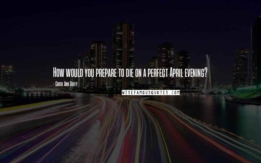 Carol Ann Duffy Quotes: How would you prepare to die on a perfect April evening?