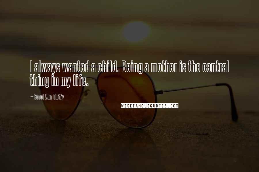 Carol Ann Duffy Quotes: I always wanted a child. Being a mother is the central thing in my life.