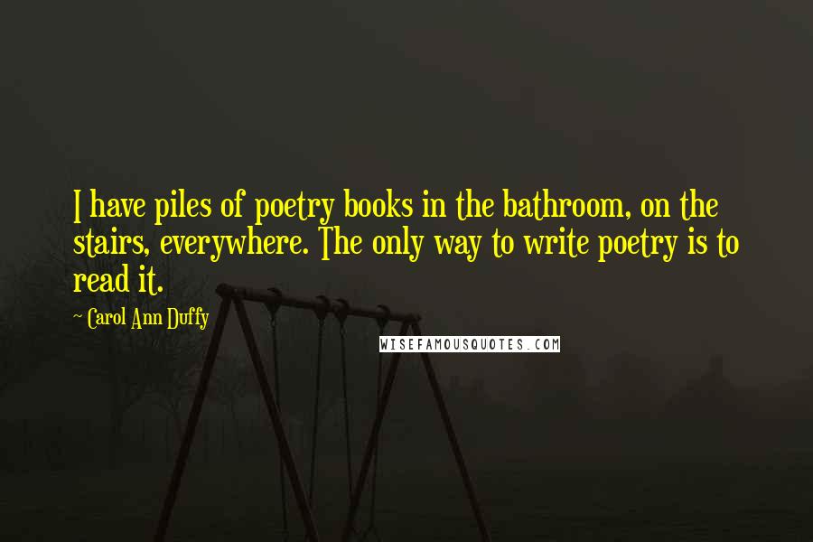 Carol Ann Duffy Quotes: I have piles of poetry books in the bathroom, on the stairs, everywhere. The only way to write poetry is to read it.