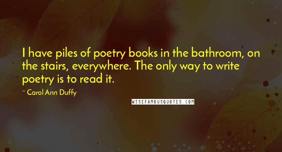 Carol Ann Duffy Quotes: I have piles of poetry books in the bathroom, on the stairs, everywhere. The only way to write poetry is to read it.