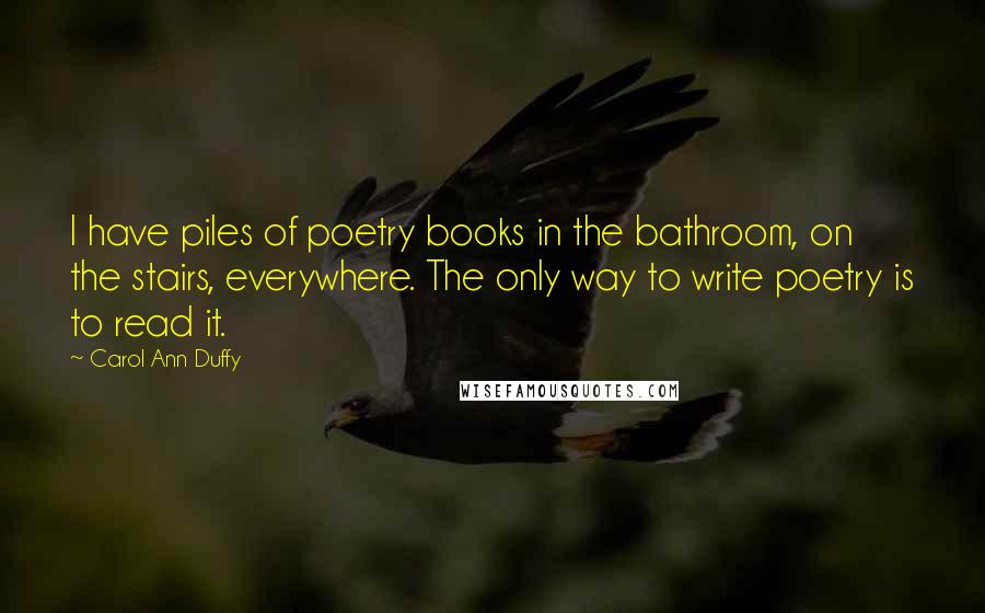 Carol Ann Duffy Quotes: I have piles of poetry books in the bathroom, on the stairs, everywhere. The only way to write poetry is to read it.