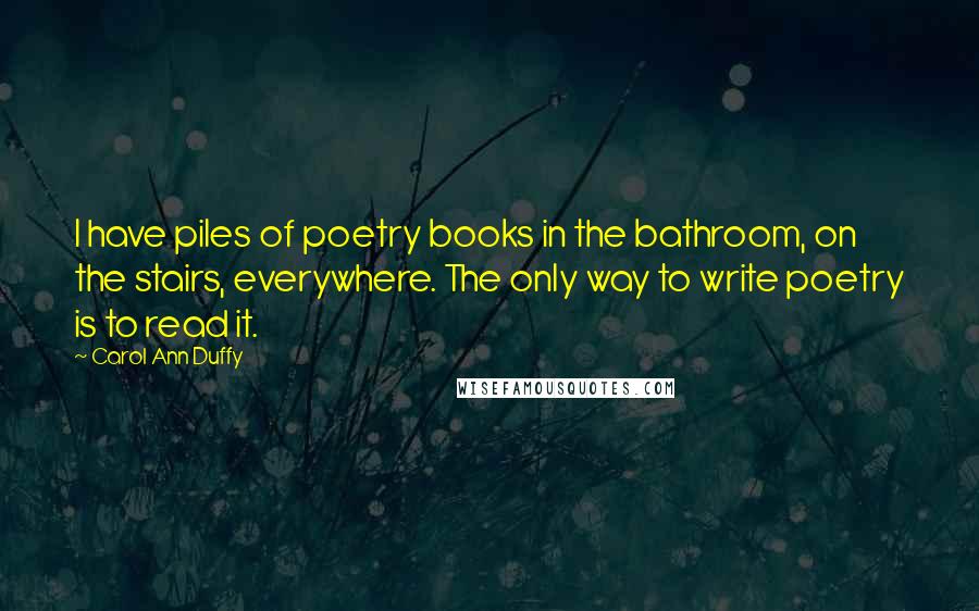 Carol Ann Duffy Quotes: I have piles of poetry books in the bathroom, on the stairs, everywhere. The only way to write poetry is to read it.