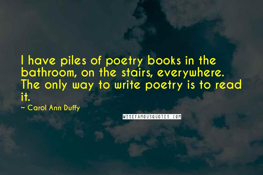 Carol Ann Duffy Quotes: I have piles of poetry books in the bathroom, on the stairs, everywhere. The only way to write poetry is to read it.