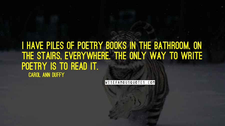 Carol Ann Duffy Quotes: I have piles of poetry books in the bathroom, on the stairs, everywhere. The only way to write poetry is to read it.