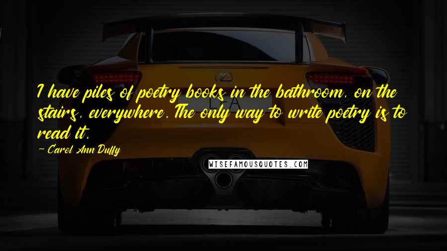 Carol Ann Duffy Quotes: I have piles of poetry books in the bathroom, on the stairs, everywhere. The only way to write poetry is to read it.