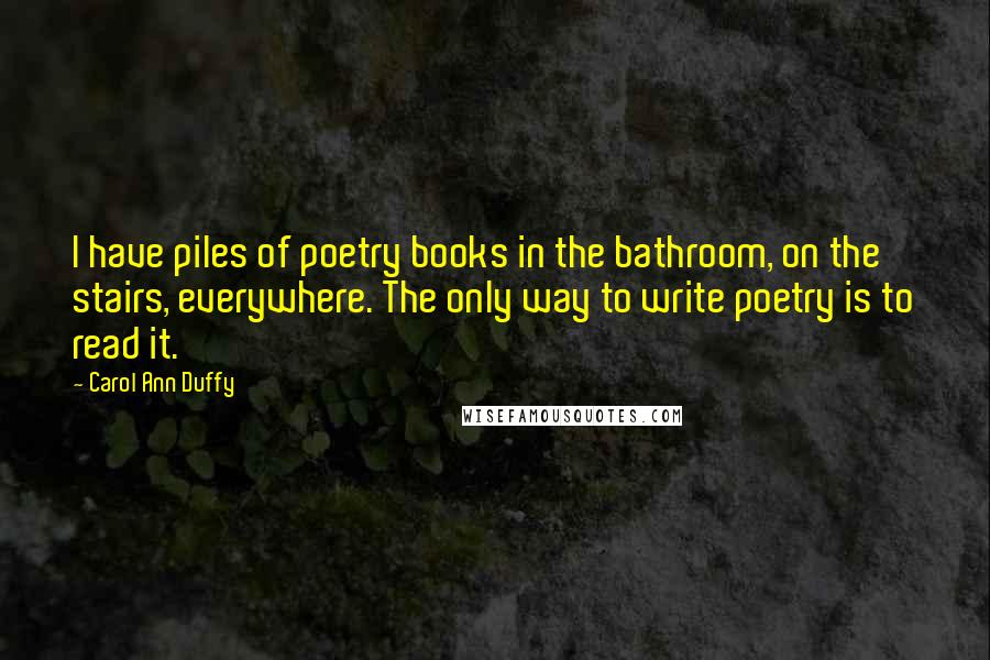 Carol Ann Duffy Quotes: I have piles of poetry books in the bathroom, on the stairs, everywhere. The only way to write poetry is to read it.