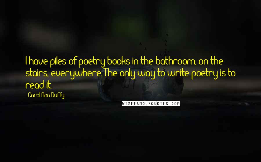 Carol Ann Duffy Quotes: I have piles of poetry books in the bathroom, on the stairs, everywhere. The only way to write poetry is to read it.