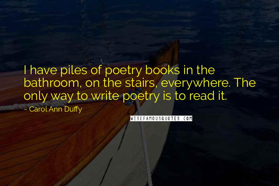 Carol Ann Duffy Quotes: I have piles of poetry books in the bathroom, on the stairs, everywhere. The only way to write poetry is to read it.