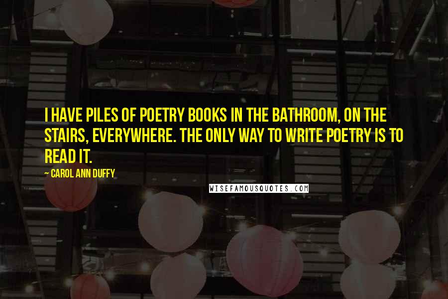 Carol Ann Duffy Quotes: I have piles of poetry books in the bathroom, on the stairs, everywhere. The only way to write poetry is to read it.