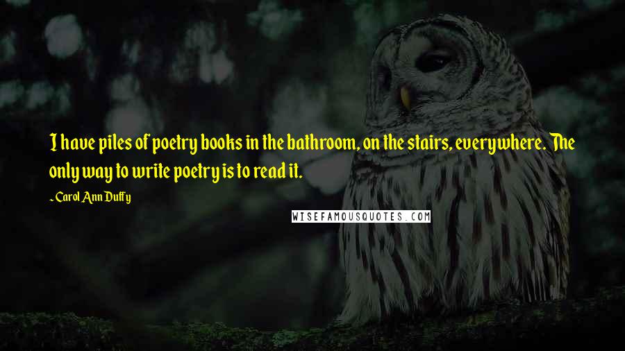 Carol Ann Duffy Quotes: I have piles of poetry books in the bathroom, on the stairs, everywhere. The only way to write poetry is to read it.