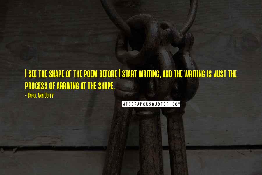 Carol Ann Duffy Quotes: I see the shape of the poem before I start writing, and the writing is just the process of arriving at the shape.