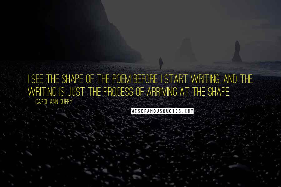 Carol Ann Duffy Quotes: I see the shape of the poem before I start writing, and the writing is just the process of arriving at the shape.