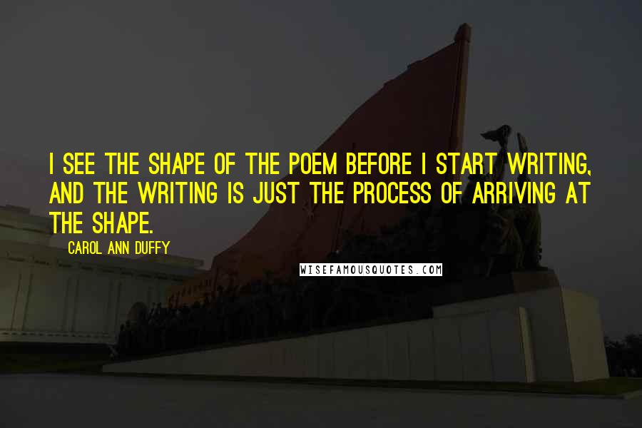 Carol Ann Duffy Quotes: I see the shape of the poem before I start writing, and the writing is just the process of arriving at the shape.