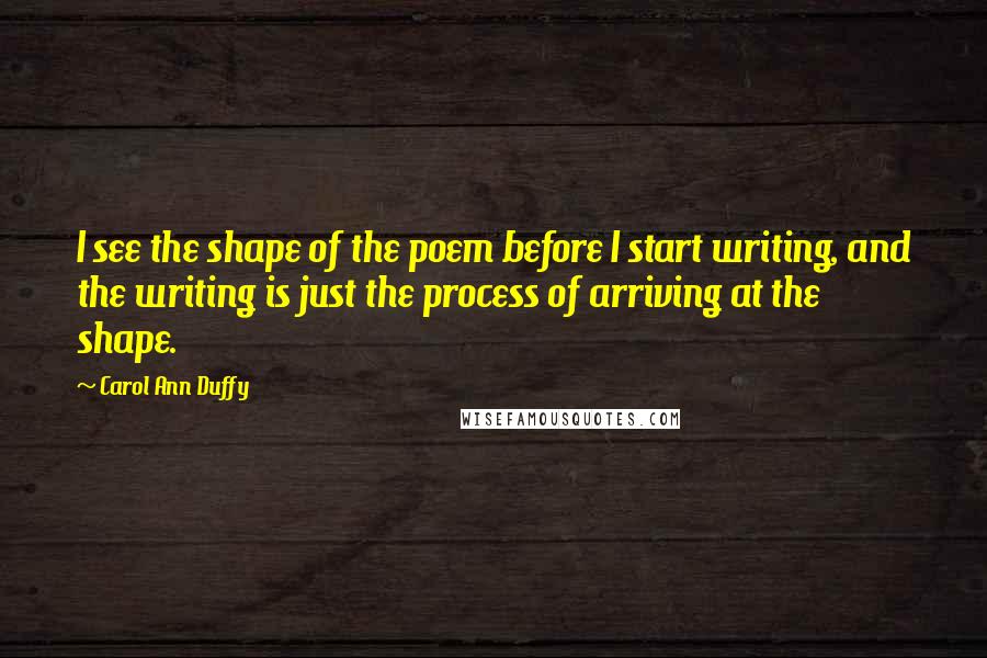 Carol Ann Duffy Quotes: I see the shape of the poem before I start writing, and the writing is just the process of arriving at the shape.
