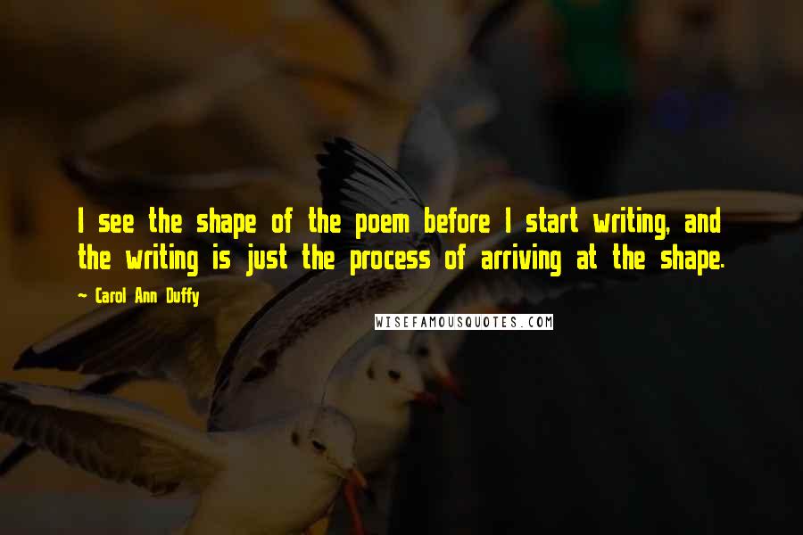 Carol Ann Duffy Quotes: I see the shape of the poem before I start writing, and the writing is just the process of arriving at the shape.