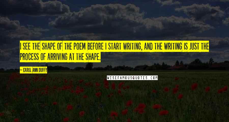 Carol Ann Duffy Quotes: I see the shape of the poem before I start writing, and the writing is just the process of arriving at the shape.