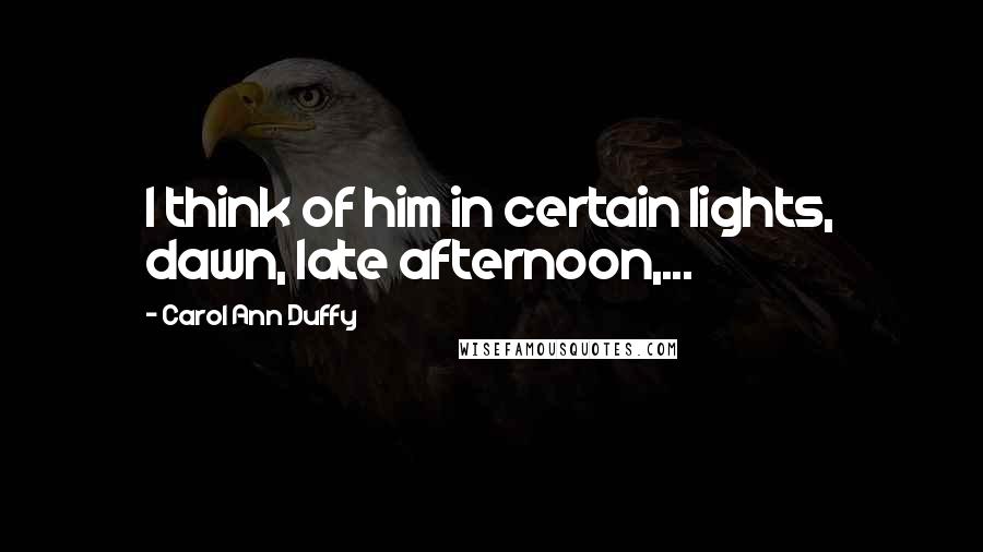 Carol Ann Duffy Quotes: I think of him in certain lights, dawn, late afternoon,...