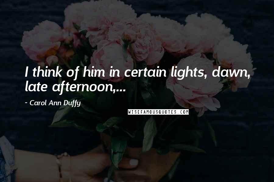 Carol Ann Duffy Quotes: I think of him in certain lights, dawn, late afternoon,...
