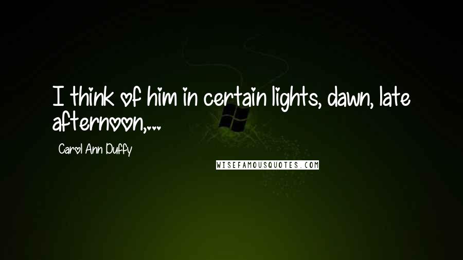 Carol Ann Duffy Quotes: I think of him in certain lights, dawn, late afternoon,...