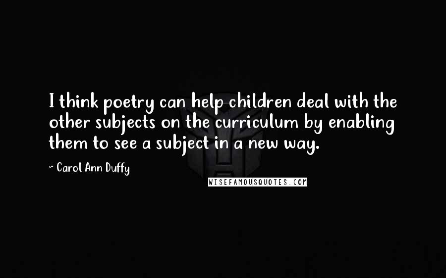 Carol Ann Duffy Quotes: I think poetry can help children deal with the other subjects on the curriculum by enabling them to see a subject in a new way.