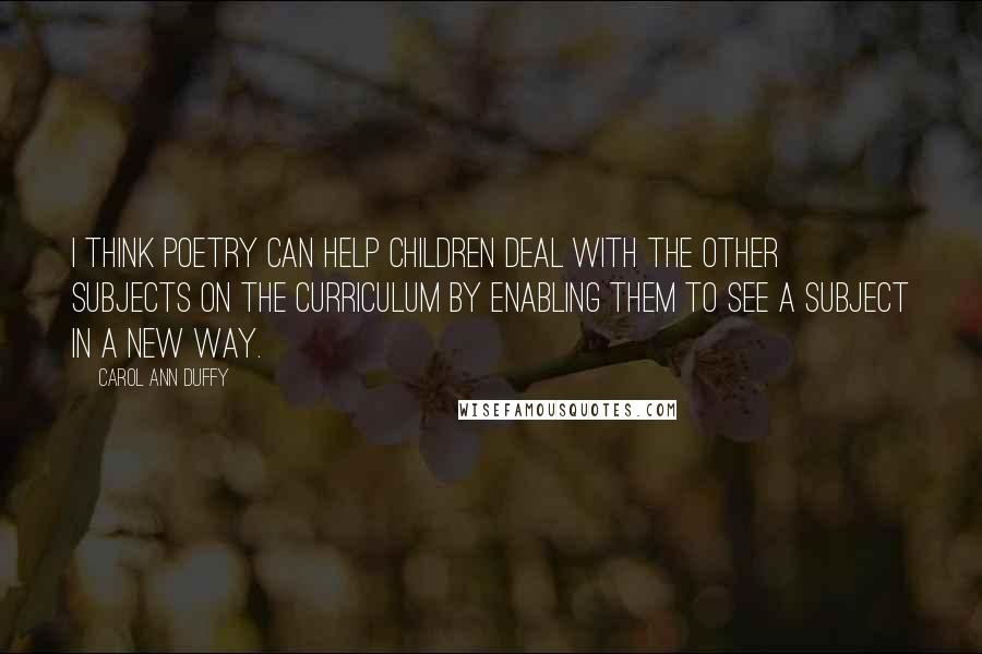 Carol Ann Duffy Quotes: I think poetry can help children deal with the other subjects on the curriculum by enabling them to see a subject in a new way.