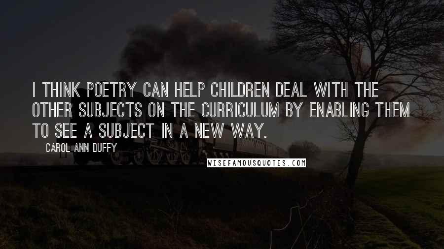 Carol Ann Duffy Quotes: I think poetry can help children deal with the other subjects on the curriculum by enabling them to see a subject in a new way.