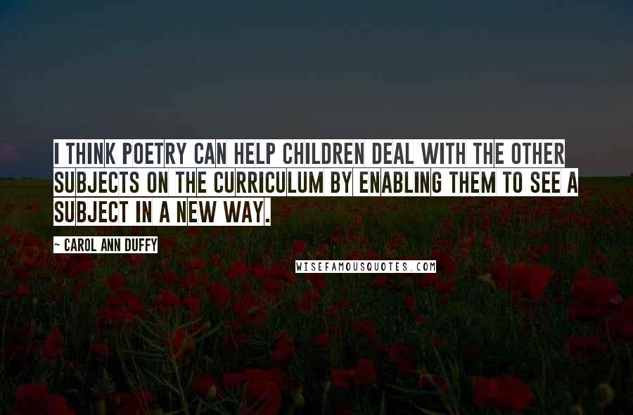 Carol Ann Duffy Quotes: I think poetry can help children deal with the other subjects on the curriculum by enabling them to see a subject in a new way.