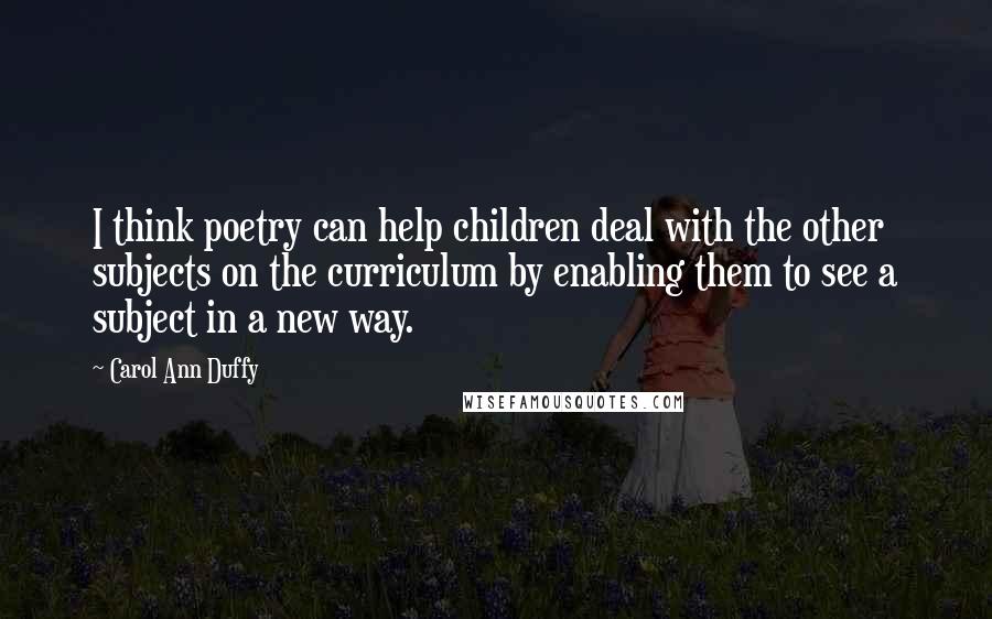 Carol Ann Duffy Quotes: I think poetry can help children deal with the other subjects on the curriculum by enabling them to see a subject in a new way.