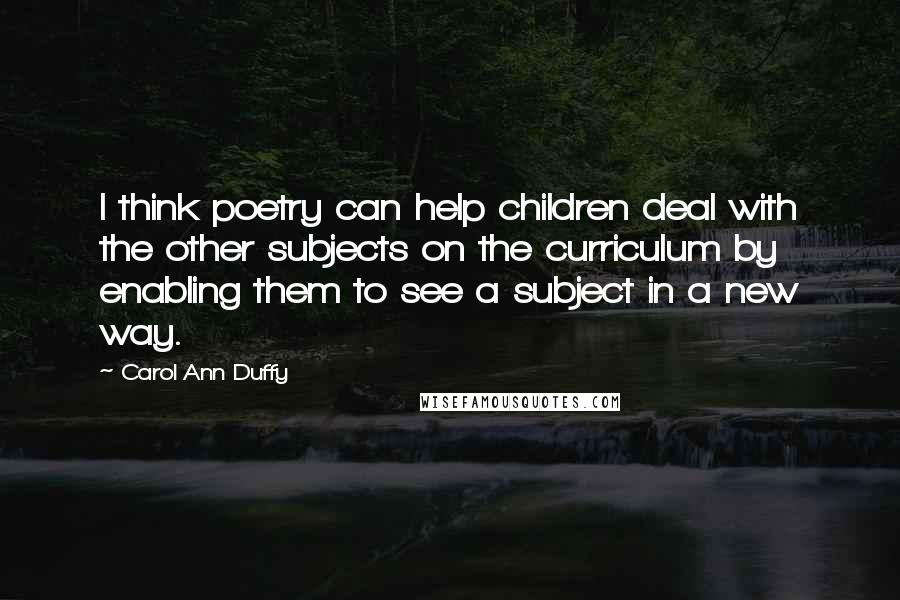 Carol Ann Duffy Quotes: I think poetry can help children deal with the other subjects on the curriculum by enabling them to see a subject in a new way.