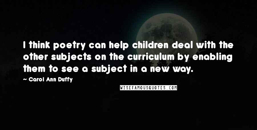 Carol Ann Duffy Quotes: I think poetry can help children deal with the other subjects on the curriculum by enabling them to see a subject in a new way.