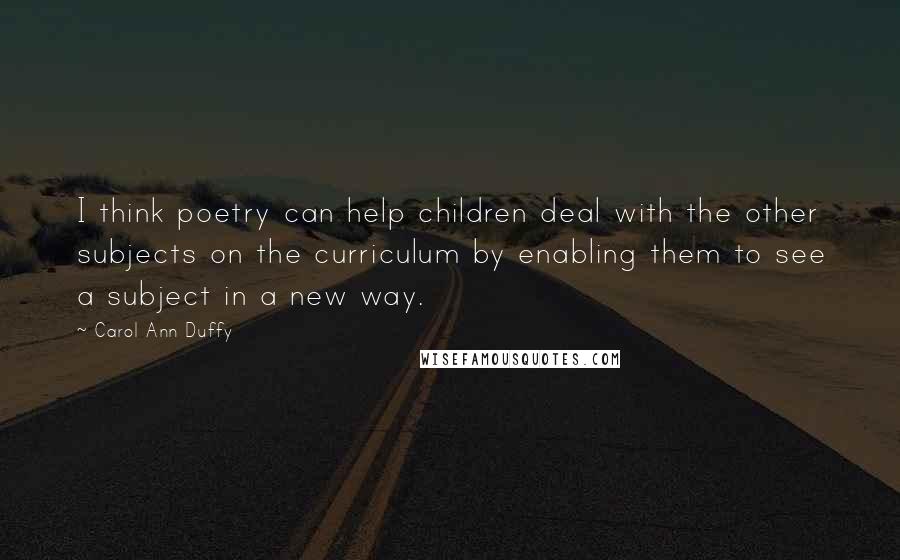 Carol Ann Duffy Quotes: I think poetry can help children deal with the other subjects on the curriculum by enabling them to see a subject in a new way.