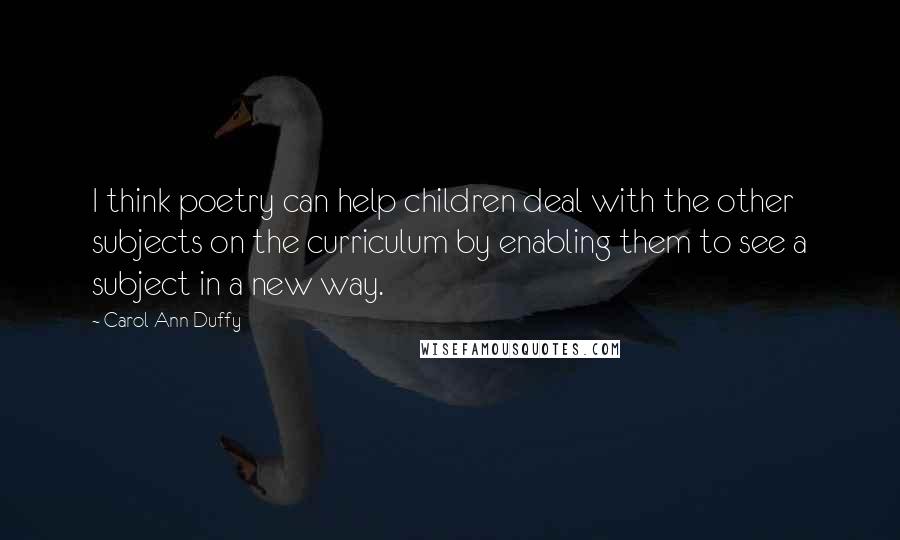 Carol Ann Duffy Quotes: I think poetry can help children deal with the other subjects on the curriculum by enabling them to see a subject in a new way.