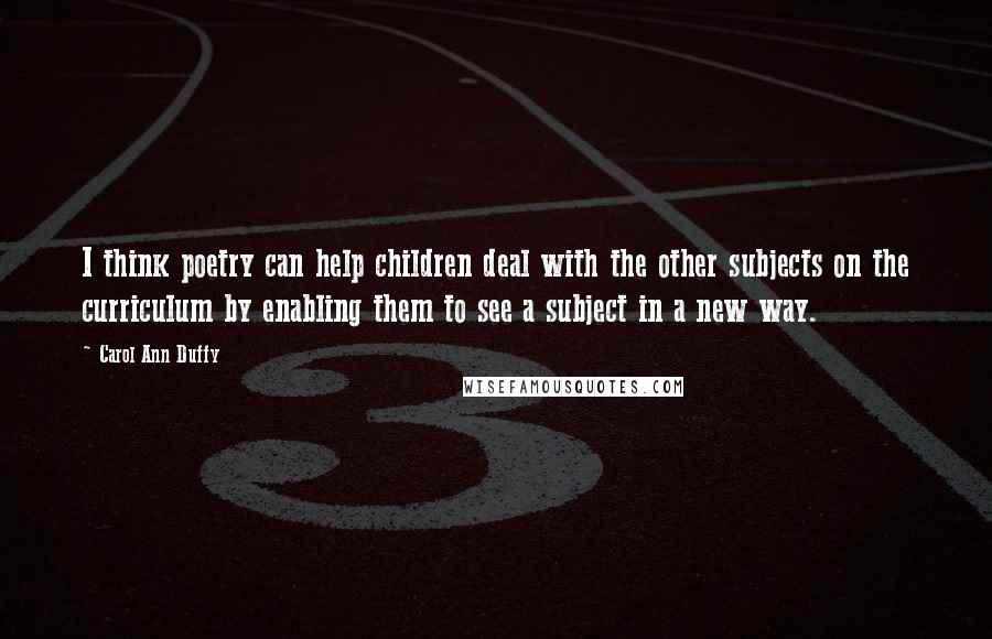 Carol Ann Duffy Quotes: I think poetry can help children deal with the other subjects on the curriculum by enabling them to see a subject in a new way.