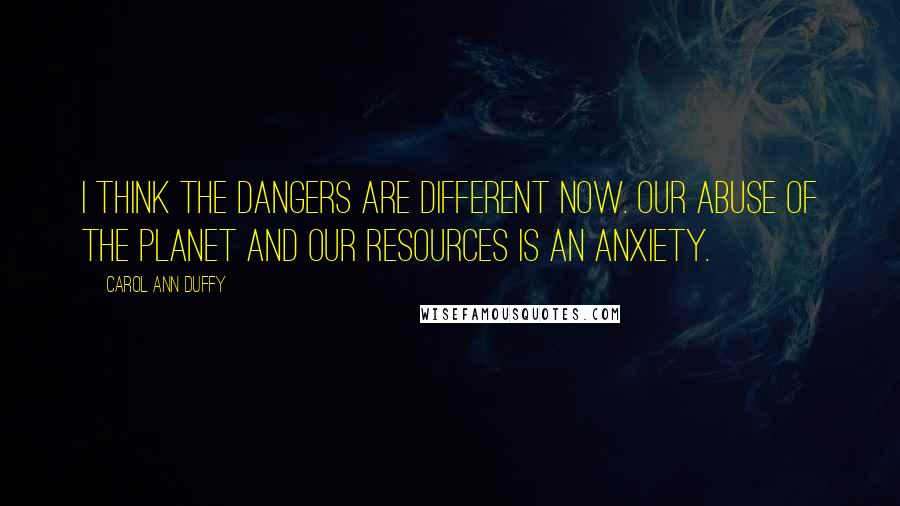 Carol Ann Duffy Quotes: I think the dangers are different now. Our abuse of the planet and our resources is an anxiety.